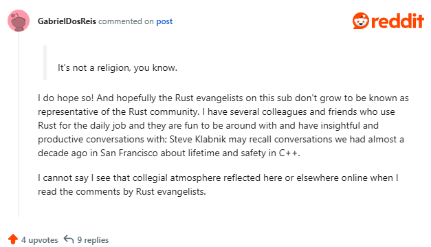(quoted comment) It’s not a religion, you know. (Gaby) I do hope so! And hopefully the Rust evangelists on this sub don’t grow to be known as representative of the Rust community. I have several colleagues and friends who use Rust for the daily job and they are fun to be around with and have insightful and productive conversations with; Steve Klabnik may recall conversations we had almost a decade ago in San Francisco about lifetime and safety in C++. I cannot say I see that collegial atmosphere reflected here or elsewhere online when I read the comments by Rust evangelists.