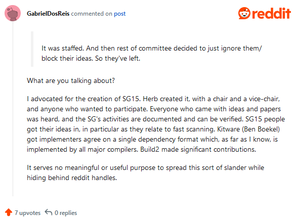 What are you talking about?
I advocated for the creation of SG15. Herb created it, with a chair and a vice-chair, and anyone who wanted to participate. Everyone who came with ideas and papers was heard, and the SG’s activities are documented and can be verified. SG15 people got their ideas in, in particular as they relate to fast scanning. Kitware (Ben Boekel) got implementers agree on a single dependency format which, as far as I know, is implemented by all major compilers. Build2 made significant contributions.
It serves no meaningful or useful purpose to spread this sort of slander while hiding behind reddit handles.