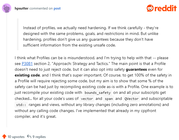 I think what Profiles can be is misunderstood, and I’m trying to help with that – please see P3081 section 2, “Approach: Strategy and Tactics.” The main point is that a Profile doesn’t need to just reject code, but it can also opt into safety guarantees even for existing code, and I think that’s super important. Of course, to get 100% of the safety in a Profile will require rejecting some code, but my aim is to show that some % of the safety can be had just by recompiling existing code as-is with a Profile. One example is to just recompile your existing code with bounds_safety on and all your subscripts get checked… for all your code’s uses of vector and span and QVector and subscriptable std:: ranges and views, without any library changes (including zero annotations) and without any calling code changes. I’ve implemented that already in my cppfront compiler, and it’s great.
